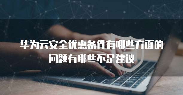 华为云安全优惠条件有哪些方面的问题有哪些不足建议