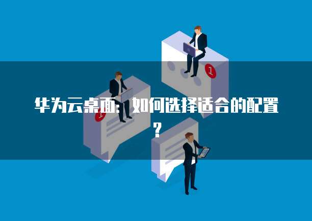 华为云桌面：如何选择适合的配置？