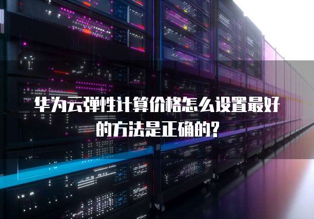 华为云弹性计算价格怎么设置最好的方法是正确的?