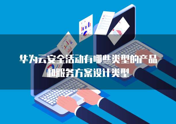 华为云安全活动有哪些类型的产品和服务方案设计类型