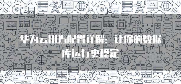华为云RDS配置详解:让你的数据库运行更稳定