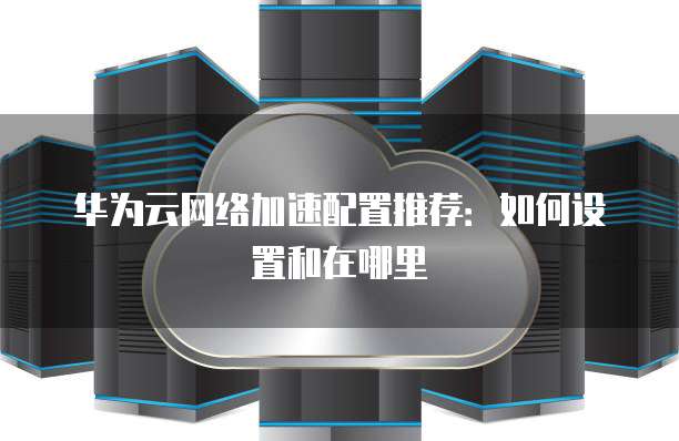 华为云网络加速配置推荐:如何设置和在哪里