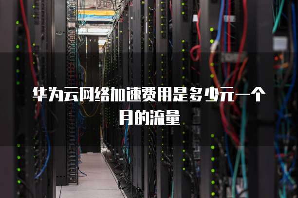 华为云网络加速费用是多少元一个月的流量