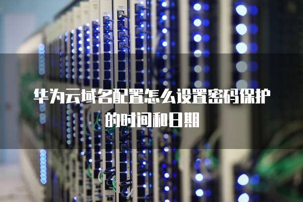 华为云域名配置怎么设置密码保护的时间和日期