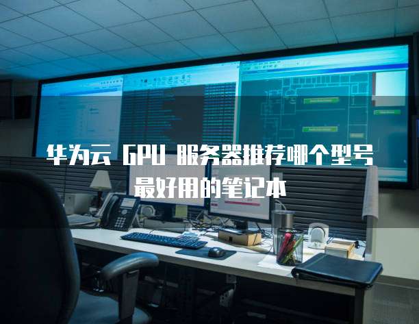华为云 GPU 服务器推荐哪个型号最好用的笔记本