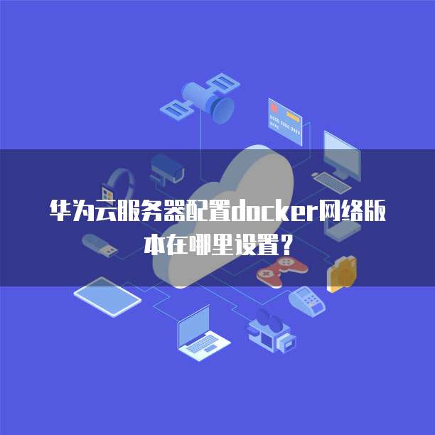 华为云服务器配置docker网络版本在哪里设置?