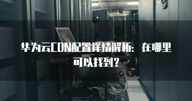 华为云CDN配置详情解析:在哪里可以找到?