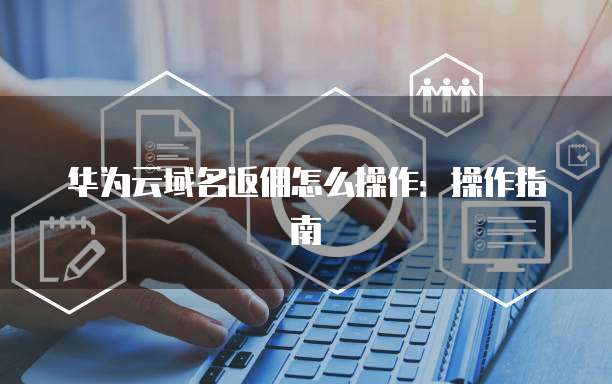 华为云域名返佣怎么操作：操作指南