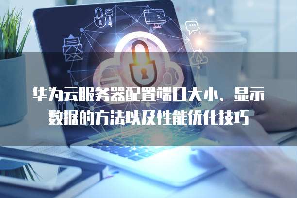 华为云服务器配置端口大小、显示数据的方法以及性能优化技巧
