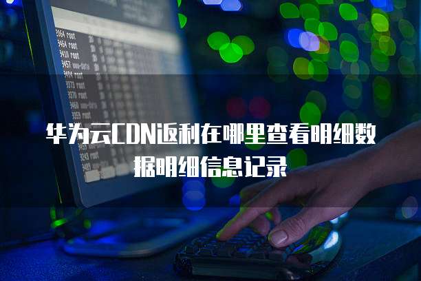 华为云CDN返利在哪里查看明细数据明细信息记录