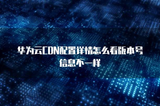 华为云CDN配置详情怎么看版本号信息不一样
