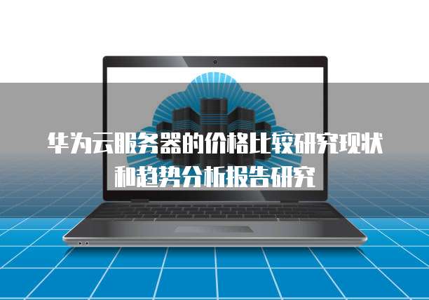 华为云服务器的价格比较研究现状和趋势分析报告研究