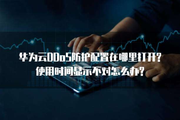 华为云DDoS防护配置在哪里打开?使用时间显示不对怎么办?