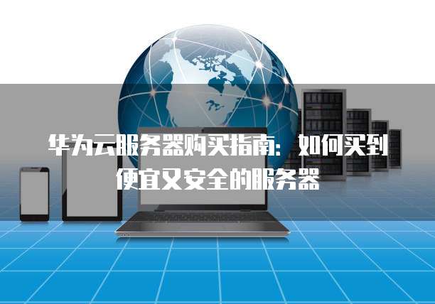 华为云服务器购买指南:如何买到便宜又安全的服务器