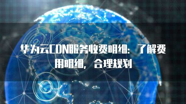 华为云CDN服务收费明细:了解费用明细,合理规划