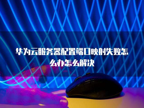 华为云服务器配置端口映射失败怎么办怎么解决