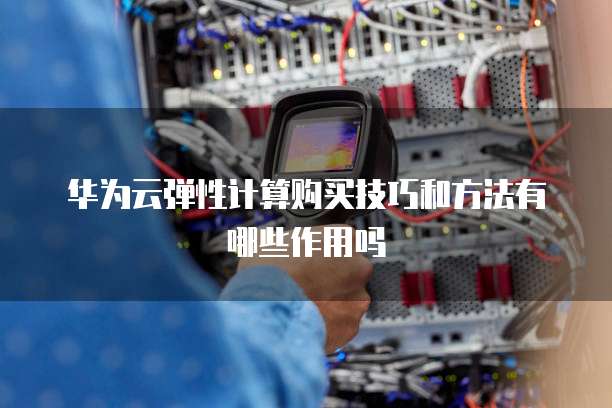 华为云弹性计算购买技巧和方法有哪些作用吗