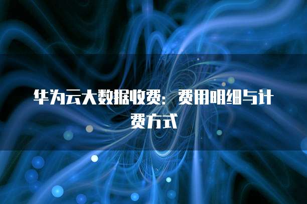 华为云大数据收费:费用明细与计费方式