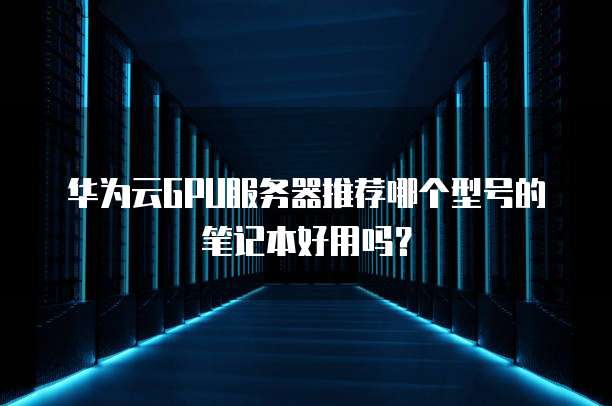 华为云GPU服务器推荐哪个型号的笔记本好用吗？