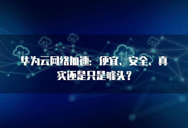 华为云网络加速:便宜、安全、真实还是只是噱头?