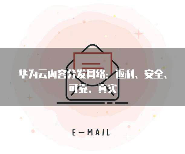 华为云内容分发网络:返利、安全、可靠、真实