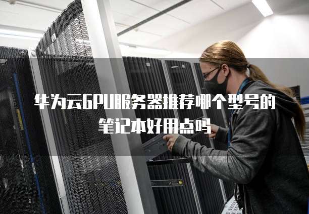 华为云GPU服务器推荐哪个型号的笔记本好用点吗