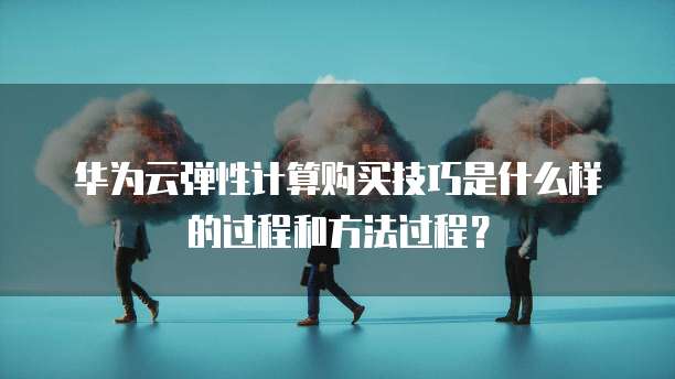华为云弹性计算购买技巧是什么样的过程和方法过程?