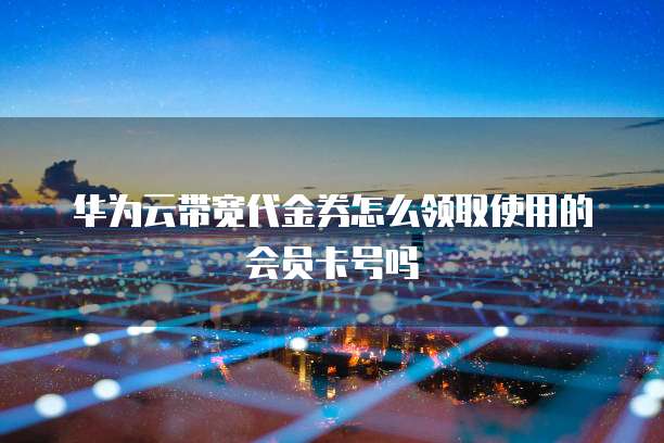 华为云带宽代金券怎么领取使用的会员卡号吗