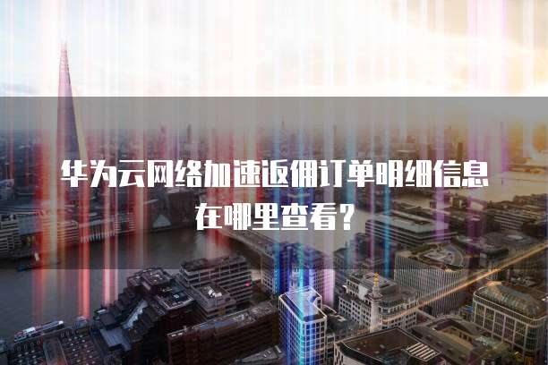 华为云网络加速返佣订单明细信息在哪里查看？