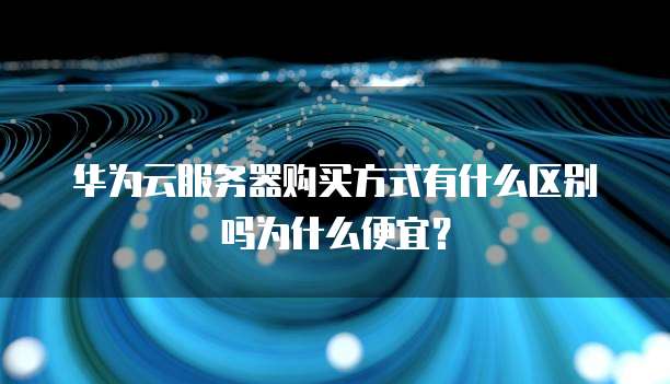 华为云服务器购买方式有什么区别吗为什么便宜?