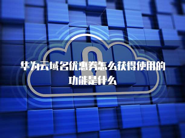 华为云域名优惠券怎么获得使用的功能是什么