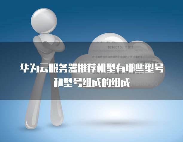 华为云服务器推荐机型有哪些型号和型号组成的组成
