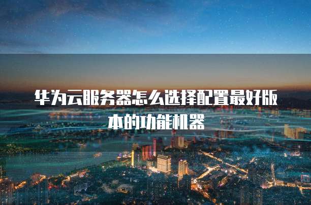 华为云服务器怎么选择配置最好版本的功能机器