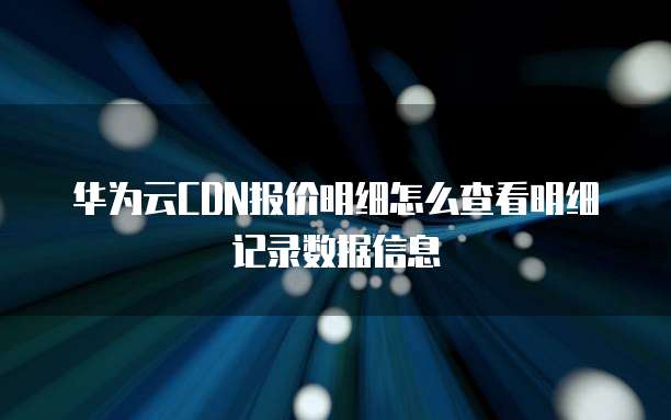 华为云CDN报价明细怎么查看明细记录数据信息