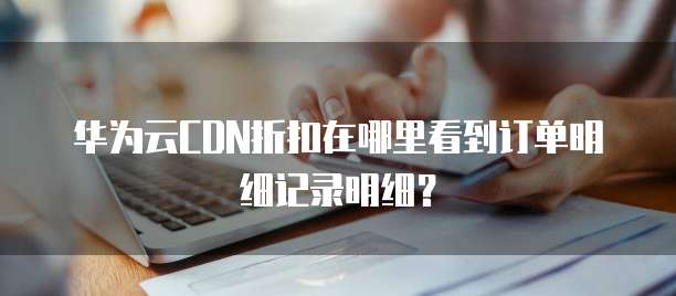 华为云CDN折扣在哪里看到订单明细记录明细?