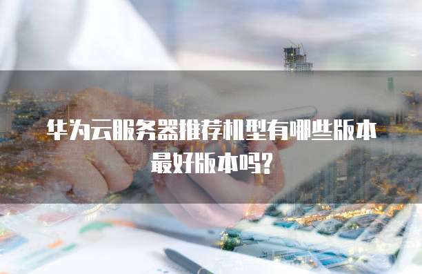 华为云服务器推荐机型有哪些版本最好版本吗?