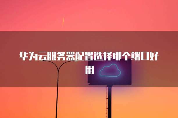 华为云服务器配置选择哪个端口好用