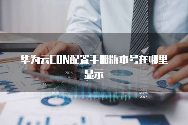 华为云CDN配置手册版本号在哪里显示