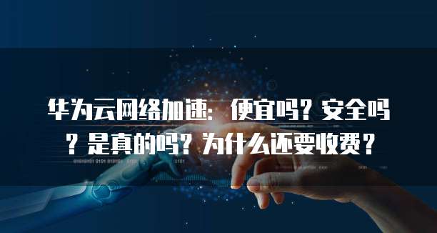 华为云网络加速:便宜吗?安全吗?是真的吗?为什么还要收费?