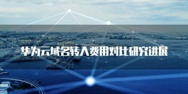 华为云域名转入费用对比研究进展
