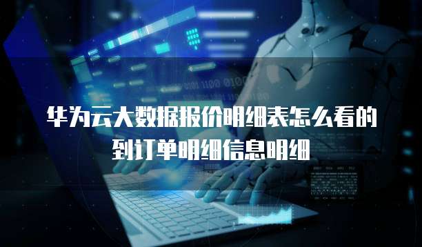 华为云大数据报价明细表怎么看的到订单明细信息明细