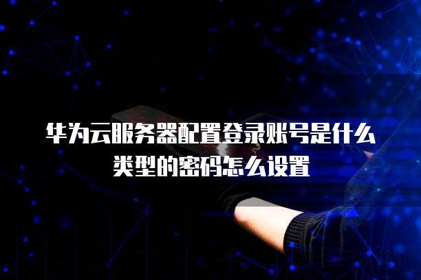 华为云服务器配置登录账号是什么类型的密码怎么设置