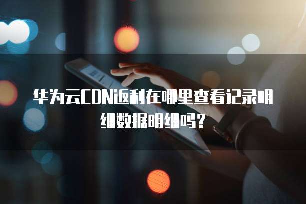 华为云CDN返利在哪里查看记录明细数据明细吗?