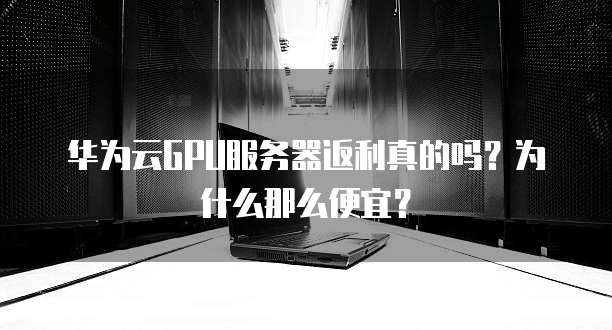 华为云GPU服务器返利真的吗?为什么那么便宜?