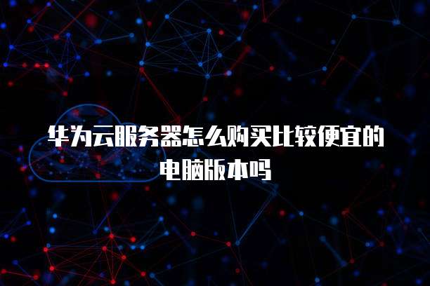 华为云服务器怎么购买比较便宜的电脑版本吗