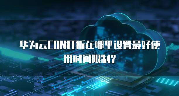 华为云CDN打折在哪里设置最好使用时间限制?