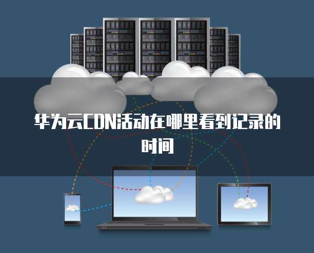华为云CDN活动在哪里看到记录的时间