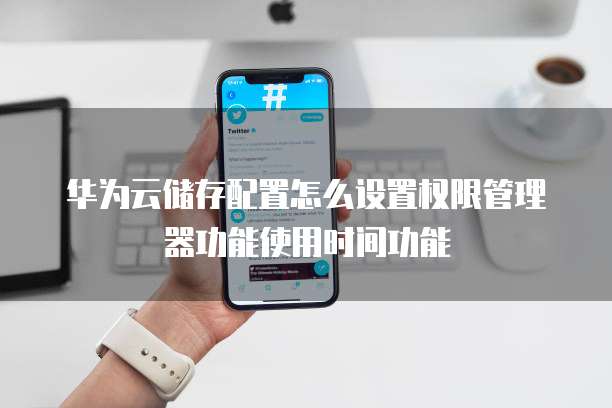 华为云储存配置怎么设置权限管理器功能使用时间功能