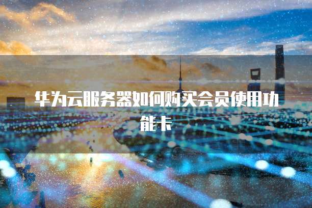 华为云服务器如何购买会员使用功能卡