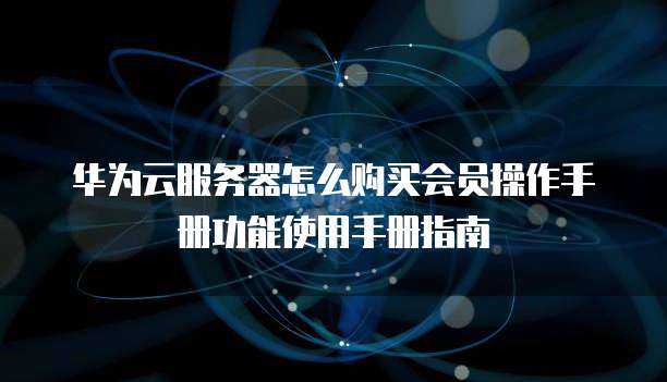 华为云服务器怎么购买会员操作手册功能使用手册指南